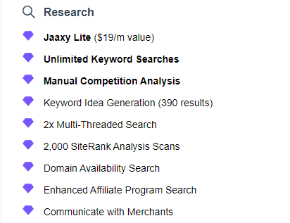 Black magnify glass Research in bold black letters. A list each line has a purple diamond. 
Jaaxy Lite ($19/m value)
Unlimited Keyword Searches
Manual Competition Analysis
Keyword Idea Generation (390 results)
2x Multi-Threaded Search
2,000 SiteRank Analysis Scans
Domain Availability Search
Enhanced Affiliate Program Search
Communicate with Merchants