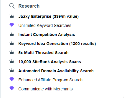 Black circle, gold crown.
Black magnify glass Research in black letters.
Crown is black, Diamond is purple in black letters  for the following:
Crown Jaaxy Enterprise ($99/m value)

Purple Diamon Unlimited Keyword Searches 

Crown Instant Competition Analysis

Crown Keyword Idea Generation (1300 results)

Crown 5x Multi-Threaded Search

Crown 10, 000 SiteRank Analysis Scans

Crown Automated Domain Availability Search

Diamond Enhanced Affiliate Program Search

Diamond Communicate with Merchants.