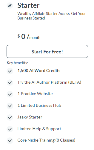 Small Rocket.   
Black letters
Starter.
Wealthy Affiliate Starter Access. Get Your Business Started
$0/ month 
Long squared box,  Start For Free !.
Key Benefits.
Small gray circles with black check marks down the left side. 

1,500 AI Word Credits
Try the AI Author Platform (BETA)
1 Practice Website
1 Limited Business Hub
Jaaxy Starter
Limited Help & Support
Core Niche Training (8 Classes)

