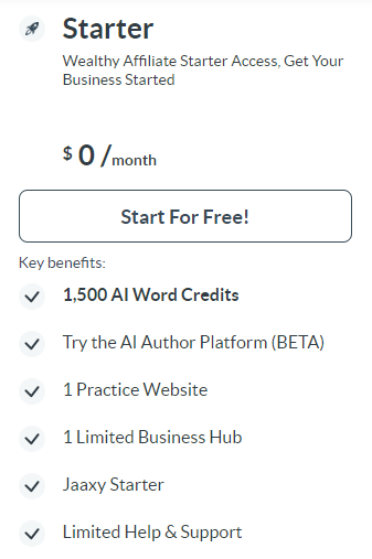 Small Rocket.   
Black letters
Starter.
Wealthy Affiliate Starter Access. Get Your Business Started
$0/ month 
Long squared box,  Start For Free !.
Key Benefits.
Small gray circles with black check marks down the left side. 

1,500 AI Word Credits
Try the AI Author Platform (BETA)
1 Practice Website
1 Limited Business Hub
Jaaxy Starter
Limited Help & Support



