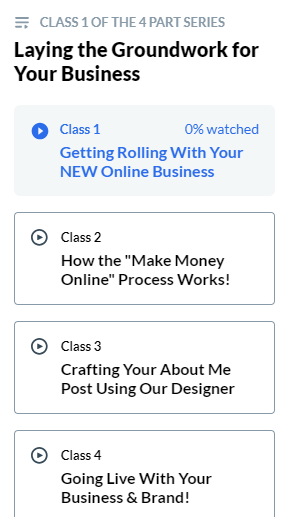 CLASS 1 OF THE 4 PART SERIES
Laying the Groundwork for Your Business
Blue letters, blue circle with white play icon.  
Class 1 Getting Rolling with Your NEW Bootcamp Business.

Gray circle with gray play button.

Class 2 How the "Make Money Online" Process Really Works!

Class 3: Creating Your About Me Post Using Our Designer

Class 4 Going Live with Your Business and Brand! 
