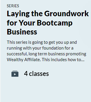 SERIES
Laying the Groundwork for Your Bootcamp Business.
This series is going to get you up and running with your foundation for a successful, long term business promoting Wealthy Affiliate.  This includes how to..... 

Gray box with white play icon.
4 Classes 

