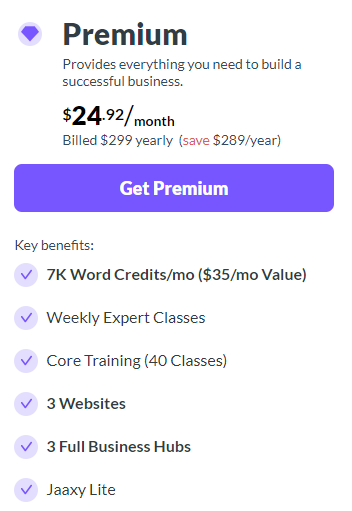 Purple diamond graphic, 
Premium bold black letters,
Provides everything you need to build a successful business. 
$24.92/ month
Billed $299 yearly ( SAVE $289/year)
Purple box, Get Premium un white letters.
Key Benefits:
( each has a gray circle with a purple check mark inside)
7K Word Credits /mo ($35/mo value)
Weekly Expert Classes
Core Training (40 Classes)
3 Websites
3 Full Business Hubs
Jaaxy Lite
