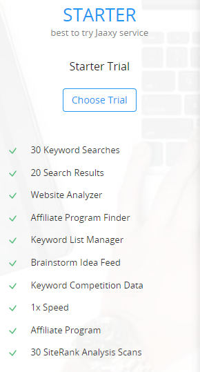 STARTER
best to try Jaaxy service
Starter Trial
Choose Trial (button)
	30 Keyword Searches
	20 Search Results
	Website Analyzer
	Affiliate Program Finder
	Keyword List Manager
	Brainstorm Idea Feed
	Keyword Competition Data
	1x Speed
	Affiliate Program
	30 SiteRank Analysis Scans
