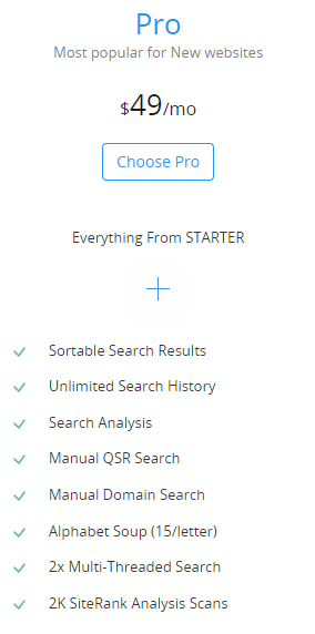 Pro
Most popular for New websites
$49/mo
Everything From STARTER

                    + 

	Sortable Search Results
	Unlimited Search History
	Search Analysis
	Manual QSR Search
	Manual Domain Search
	Alphabet Soup (15/letter)
	2x Multi-Threaded Search
	2K SiteRank Analysis Scans
