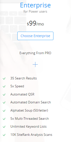 Enterprise
for Power users
$99/mo
Everything From PRO

                   +

	35 Search Results
	5x Speed
	Automated QSR
	Automated Domain Search
	Alphabet Soup (50/letter)
	5x Multi-Threaded Search
	Unlimited Keyword Lists
	10K SiteRank Analysis Scans
