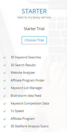 STARTER
best to try Jaaxy service
Starter Trial
Chose Trial (button) 
30 Keyword Searches
	20 Search Results
	Website Analyzer
	Affiliate Program Finder
	Keyword List Manager
	Brainstorm Idea Feed
	Keyword Competition Data
	1x Speed
	Affiliate Program
	30 SiteRank Analysis Scans
