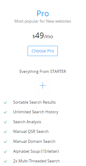 Pro
Most popular for New websites
$49/mo
Chose Pro (button)
Everything From STARTER
                   + 

	Sortable Search Results
	Unlimited Search History
	Search Analysis
	Manual QSR Search
	Manual Domain Search
	Alphabet Soup (15/letter)
	2x Multi-Threaded Search
	