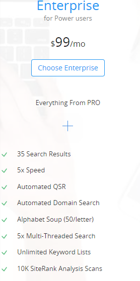 Enterprise
for Power users
$99/mo
Choose Enterprise (button)
Everything From PRO
                  +

	35 Search Results
	5x Speed
	Automated QSR
	Automated Domain Search
	Alphabet Soup (50/letter)
	5x Multi-Threaded Search
	Unlimited Keyword Lists
	10K SiteRank Analysis Scans
